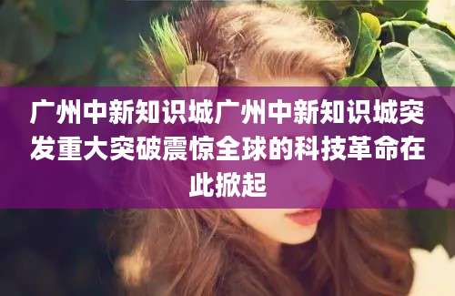 广州中新知识城广州中新知识城突发重大突破震惊全球的科技革命在此掀起