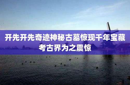 开先开先奇迹神秘古墓惊现千年宝藏考古界为之震惊