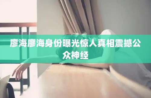 廖海廖海身份曝光惊人真相震撼公众神经