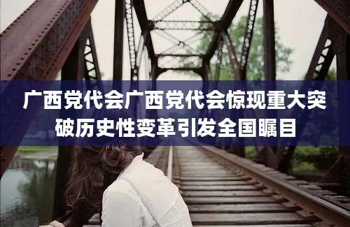 广西党代会广西党代会惊现重大突破历史性变革引发全国瞩目