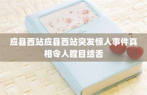 应县西站应县西站突发惊人事件真相令人瞠目结舌