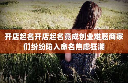 开店起名开店起名竟成创业难题商家们纷纷陷入命名焦虑狂潮