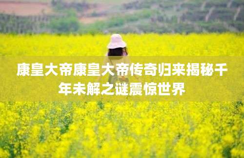 康皇大帝康皇大帝传奇归来揭秘千年未解之谜震惊世界