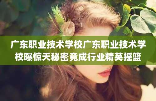 广东职业技术学校广东职业技术学校曝惊天秘密竟成行业精英摇篮