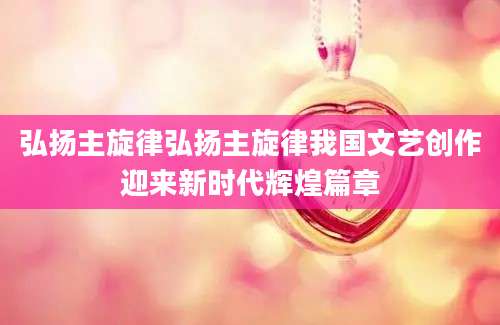 弘扬主旋律弘扬主旋律我国文艺创作迎来新时代辉煌篇章