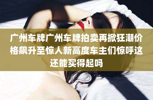 广州车牌广州车牌拍卖再掀狂潮价格飙升至惊人新高度车主们惊呼这还能买得起吗