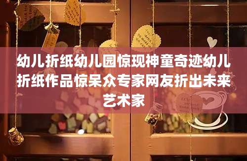 幼儿折纸幼儿园惊现神童奇迹幼儿折纸作品惊呆众专家网友折出未来艺术家