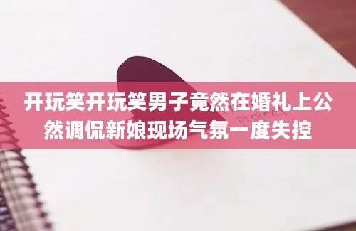 开玩笑开玩笑男子竟然在婚礼上公然调侃新娘现场气氛一度失控