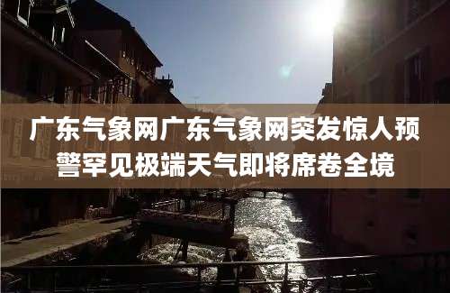 广东气象网广东气象网突发惊人预警罕见极端天气即将席卷全境