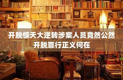 开脱惊天大逆转涉案人员竟然公然开脱罪行正义何在