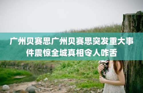 广州贝赛思广州贝赛思突发重大事件震惊全城真相令人咋舌
