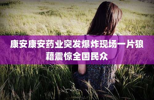 康安康安药业突发爆炸现场一片狼藉震惊全国民众