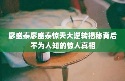 廖盛泰廖盛泰惊天大逆转揭秘背后不为人知的惊人真相