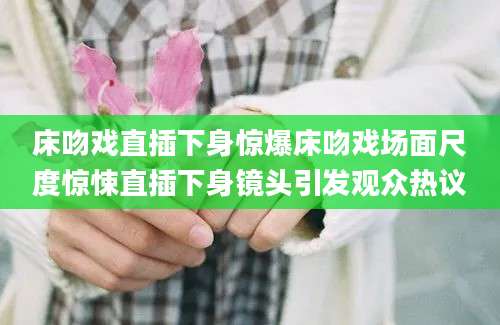 床吻戏直插下身惊爆床吻戏场面尺度惊悚直插下身镜头引发观众热议