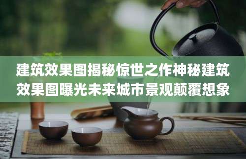 建筑效果图揭秘惊世之作神秘建筑效果图曝光未来城市景观颠覆想象