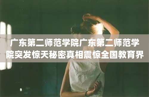 广东第二师范学院广东第二师范学院突发惊天秘密真相震惊全国教育界