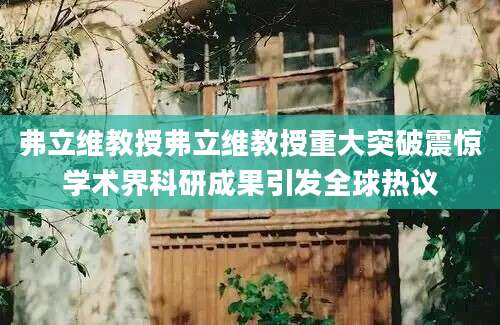 弗立维教授弗立维教授重大突破震惊学术界科研成果引发全球热议