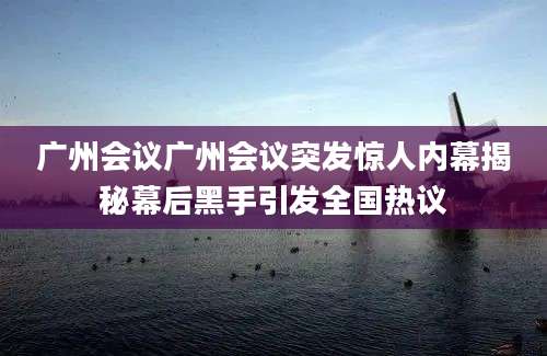 广州会议广州会议突发惊人内幕揭秘幕后黑手引发全国热议