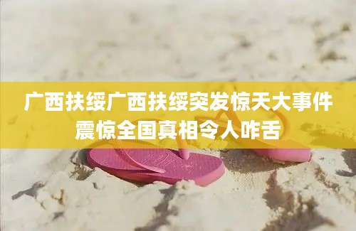 广西扶绥广西扶绥突发惊天大事件震惊全国真相令人咋舌