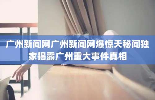 广州新闻网广州新闻网爆惊天秘闻独家揭露广州重大事件真相