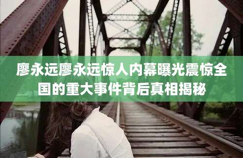 廖永远廖永远惊人内幕曝光震惊全国的重大事件背后真相揭秘