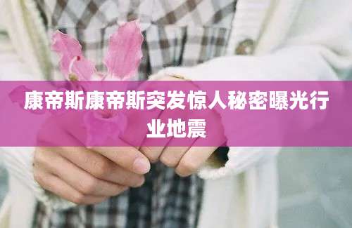 康帝斯康帝斯突发惊人秘密曝光行业地震