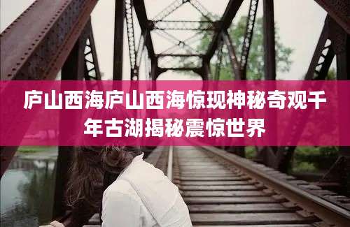 庐山西海庐山西海惊现神秘奇观千年古湖揭秘震惊世界