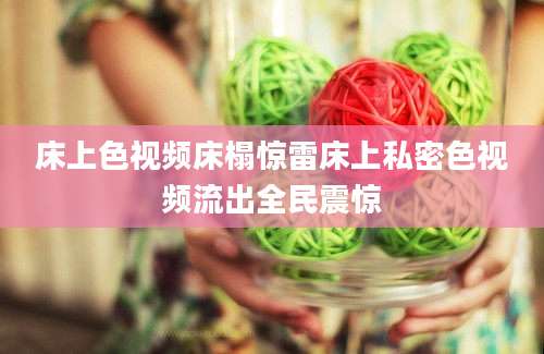 床上色视频床榻惊雷床上私密色视频流出全民震惊