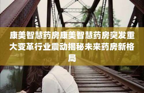 康美智慧药房康美智慧药房突发重大变革行业震动揭秘未来药房新格局