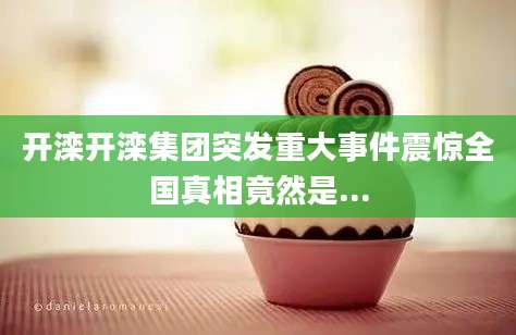 开滦开滦集团突发重大事件震惊全国真相竟然是...