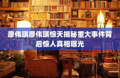 廖伟琪廖伟琪惊天揭秘重大事件背后惊人真相曝光