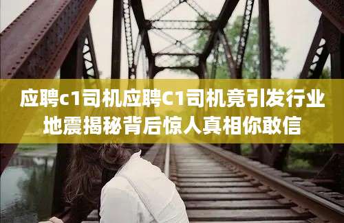 应聘c1司机应聘C1司机竟引发行业地震揭秘背后惊人真相你敢信