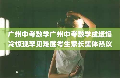 广州中考数学广州中考数学成绩爆冷惊现罕见难度考生家长集体热议