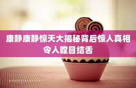 康静康静惊天大揭秘背后惊人真相令人瞠目结舌