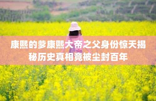 康熙的爹康熙大帝之父身份惊天揭秘历史真相竟被尘封百年