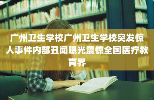 广州卫生学校广州卫生学校突发惊人事件内部丑闻曝光震惊全国医疗教育界