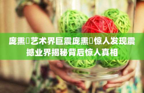 庞熏琹艺术界巨震庞熏琹惊人发现震撼业界揭秘背后惊人真相