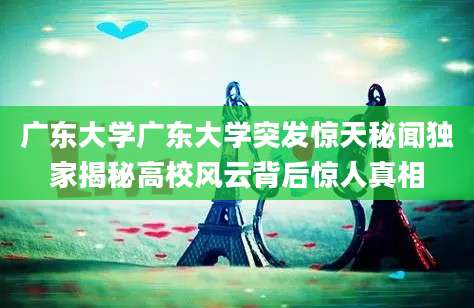 广东大学广东大学突发惊天秘闻独家揭秘高校风云背后惊人真相