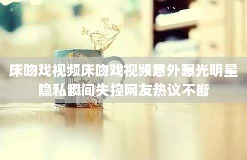 床吻戏视频床吻戏视频意外曝光明星隐私瞬间失控网友热议不断
