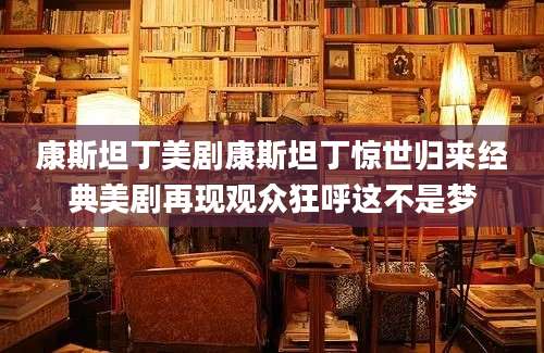 康斯坦丁美剧康斯坦丁惊世归来经典美剧再现观众狂呼这不是梦