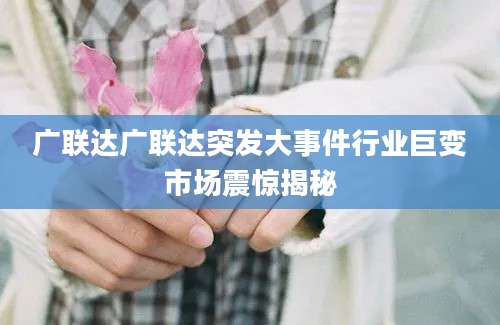 广联达广联达突发大事件行业巨变市场震惊揭秘