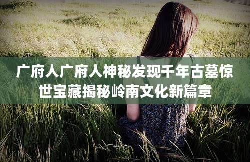 广府人广府人神秘发现千年古墓惊世宝藏揭秘岭南文化新篇章