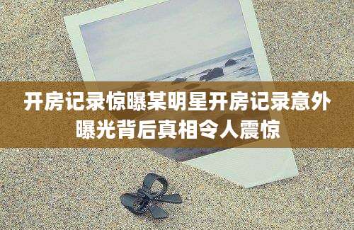 开房记录惊曝某明星开房记录意外曝光背后真相令人震惊