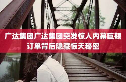 广达集团广达集团突发惊人内幕巨额订单背后隐藏惊天秘密