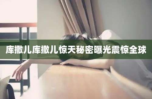 库撒儿库撒儿惊天秘密曝光震惊全球