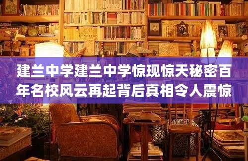 建兰中学建兰中学惊现惊天秘密百年名校风云再起背后真相令人震惊
