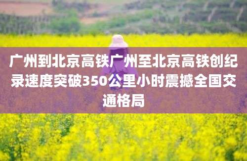 广州到北京高铁广州至北京高铁创纪录速度突破350公里小时震撼全国交通格局