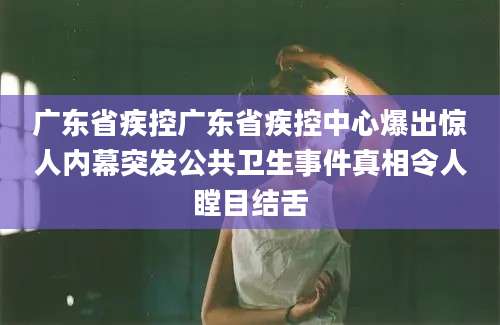 广东省疾控广东省疾控中心爆出惊人内幕突发公共卫生事件真相令人瞠目结舌