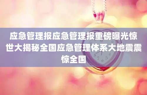 应急管理报应急管理报重磅曝光惊世大揭秘全国应急管理体系大地震震惊全国
