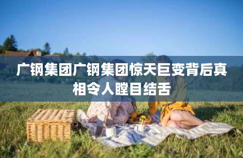 广钢集团广钢集团惊天巨变背后真相令人瞠目结舌